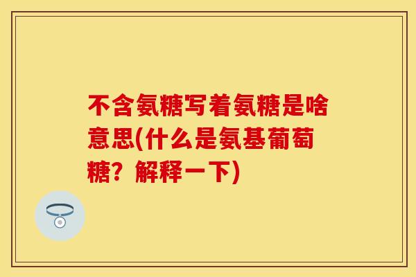 不含氨糖写着氨糖是啥意思(什么是氨基葡萄糖？解释一下)