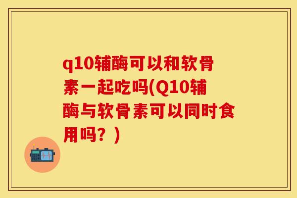 q10辅酶可以和软骨素一起吃吗(Q10辅酶与软骨素可以同时食用吗？)