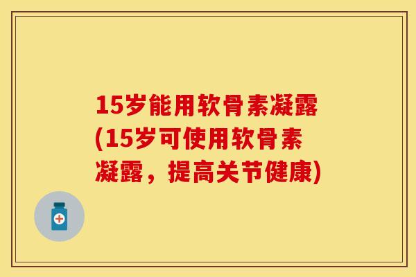 15岁能用软骨素凝露(15岁可使用软骨素凝露，提高关节健康)