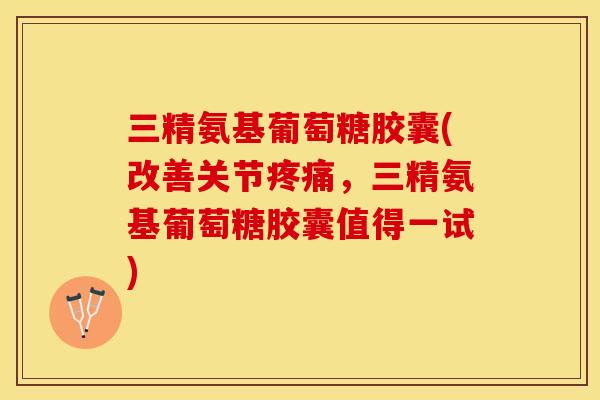 三精氨基葡萄糖胶囊(改善关节疼痛，三精氨基葡萄糖胶囊值得一试)