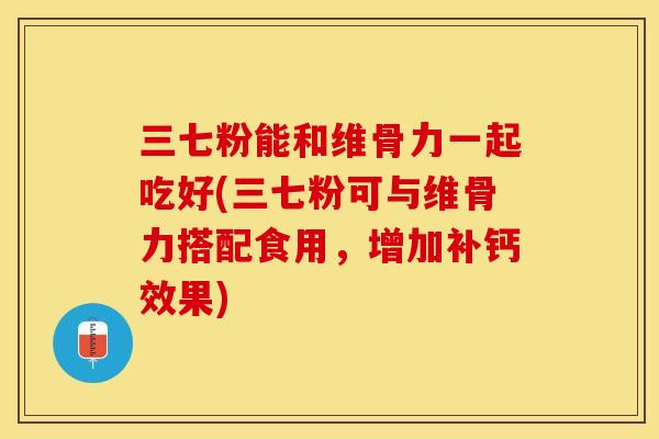 三七粉能和维骨力一起吃好(三七粉可与维骨力搭配食用,增加补钙效果) 三七粉能和维骨力一起吃好(三七粉可与维骨力搭配食用,增加补钙效果)