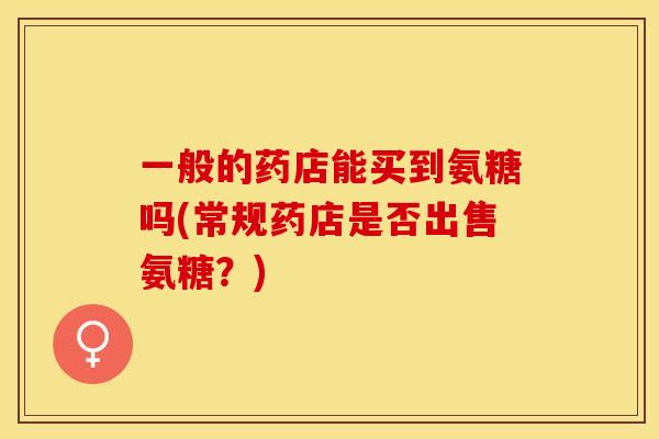 一般的药店能买到氨糖吗(常规药店是否出售氨糖？)
