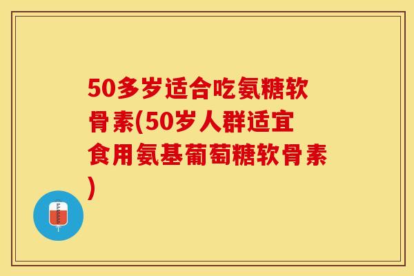 50多岁适合吃氨糖软骨素(50岁人群适宜食用氨基葡萄糖软骨素)