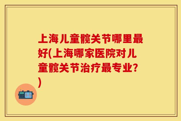 上海儿童髋关节哪里最好(上海哪家医院对儿童髋关节治疗最专业？)