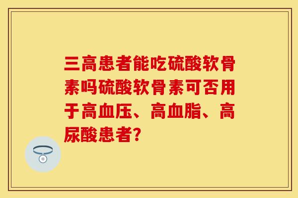 三高患者能吃硫酸软骨素吗硫酸软骨素可否用于高血压、高血脂、高尿酸患者？