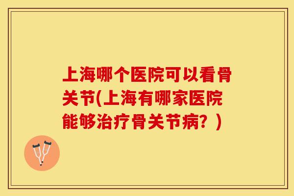 上海哪个医院可以看骨关节(上海有哪家医院能够治疗骨关节病？)