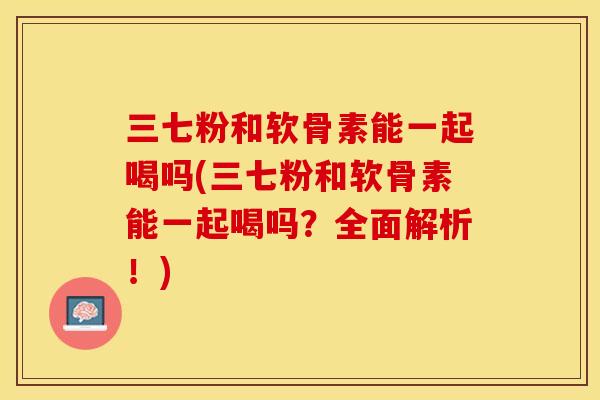 三七粉和软骨素能一起喝吗(三七粉和软骨素能一起喝吗？全面解析！)