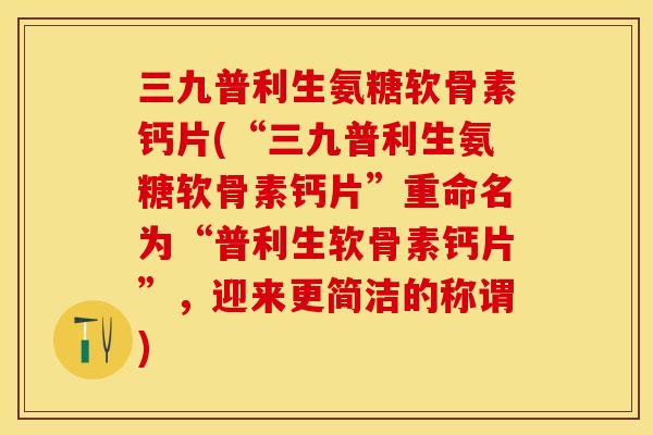 三九普利生氨糖软骨素钙片(“三九普利生氨糖软骨素钙片”重命名为“普利生软骨素钙片”，迎来更简洁的称谓)