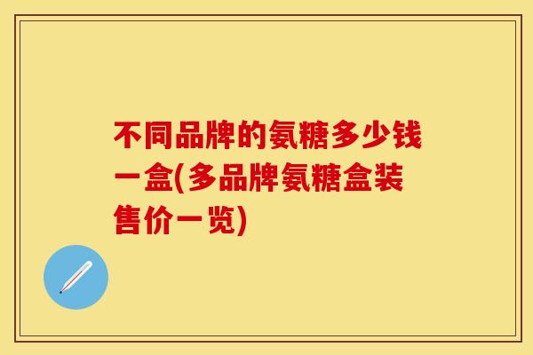 不同品牌的氨糖多少钱一盒(多品牌氨糖盒装售价一览)
