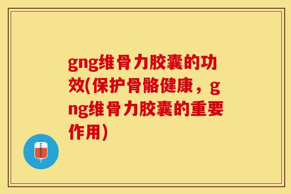 gng维骨力胶囊的功效(保护骨骼健康，gng维骨力胶囊的重要作用)