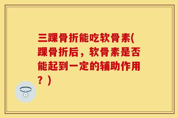 三踝骨折能吃软骨素(踝骨折后，软骨素是否能起到一定的辅助作用？)