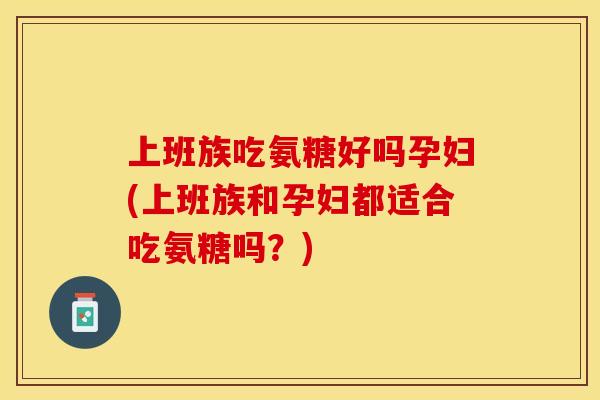 上班族吃氨糖好吗孕妇(上班族和孕妇都适合吃氨糖吗？)
