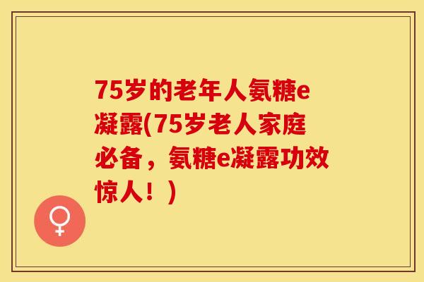 75岁的老年人氨糖e凝露(75岁老人家庭必备，氨糖e凝露功效惊人！)