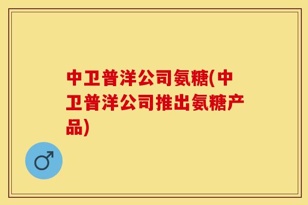 中卫普洋公司氨糖(中卫普洋公司推出氨糖产品)