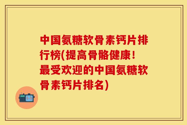 中国氨糖软骨素钙片排行榜(提高骨骼健康！最受欢迎的中国氨糖软骨素钙片排名)