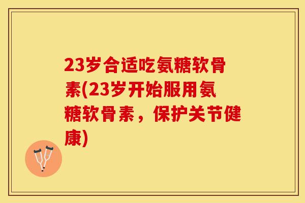 23岁合适吃氨糖软骨素(23岁开始服用氨糖软骨素,保护关节健康) 23岁合适吃氨糖软骨素(23岁开始服用氨糖软骨素,保护关节健康)