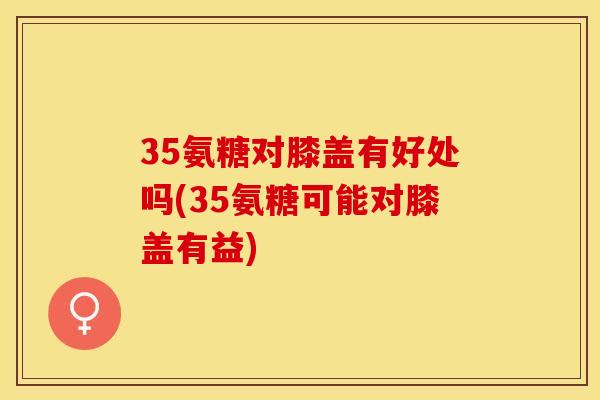 35氨糖对膝盖有好处吗(35氨糖可能对膝盖有益)