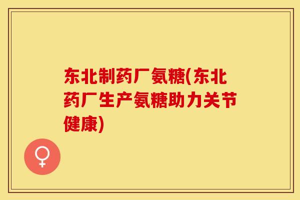 东北制药厂氨糖(东北药厂生产氨糖助力关节健康)