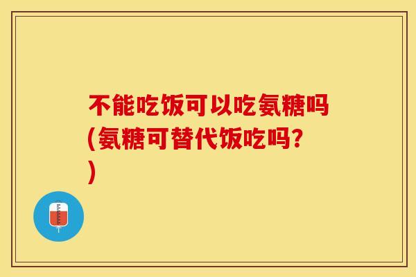 不能吃饭可以吃氨糖吗(氨糖可替代饭吃吗？)