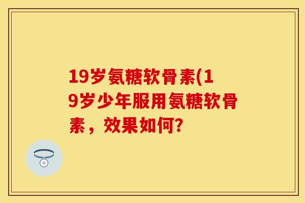 19岁氨糖软骨素(19岁少年服用氨糖软骨素，效果如何？