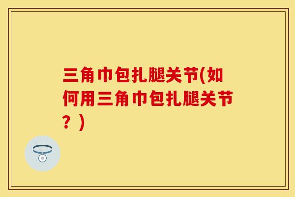 三角巾包扎腿关节(如何用三角巾包扎腿关节？)