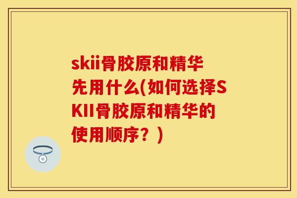 skii骨胶原和精华先用什么(如何选择SKII骨胶原和精华的使用顺序？)