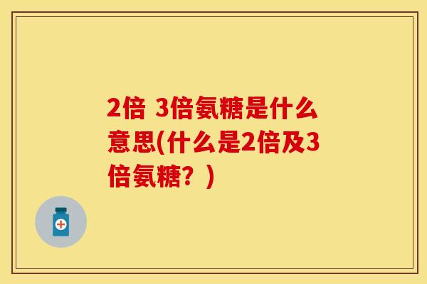 2倍 3倍氨糖是什么意思(什么是2倍及3倍氨糖？)