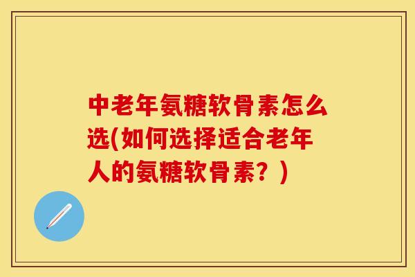 中老年氨糖软骨素怎么选(如何选择适合老年人的氨糖软骨素？)