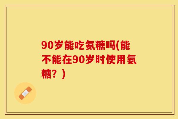 90岁能吃氨糖吗(能不能在90岁时使用氨糖？)