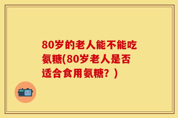 80岁的老人能不能吃氨糖(80岁老人是否适合食用氨糖?) 80岁的老人能不能吃氨糖(80岁老人是否适合食用氨糖?)