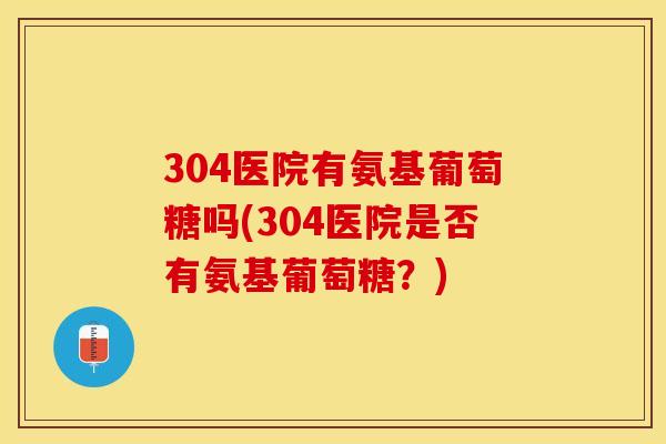 304医院有氨基葡萄糖吗(304医院是否有氨基葡萄糖？)