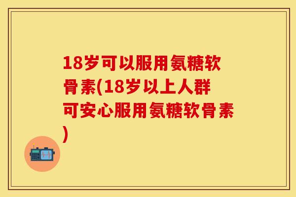 18岁可以服用氨糖软骨素(18岁以上人群可安心服用氨糖软骨素)