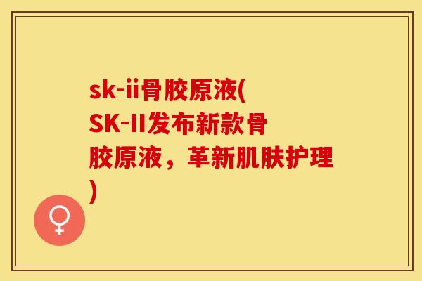sk-ii骨胶原液(SK-II发布新款骨胶原液,革新护理) sk-ii骨胶原液(SK-II发布新款骨胶原液,革新护理)