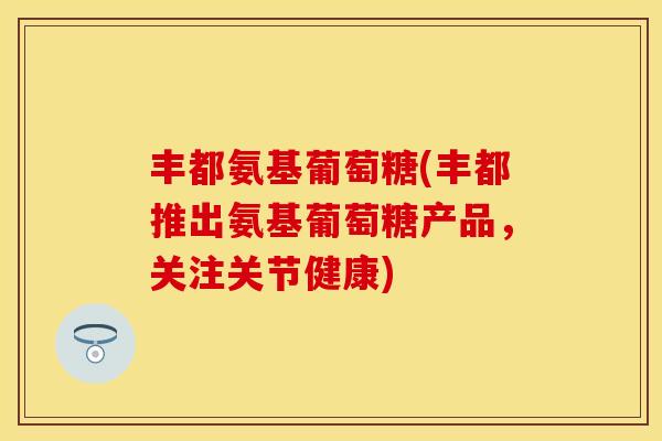丰都氨基葡萄糖(丰都推出氨基葡萄糖产品，关注关节健康)