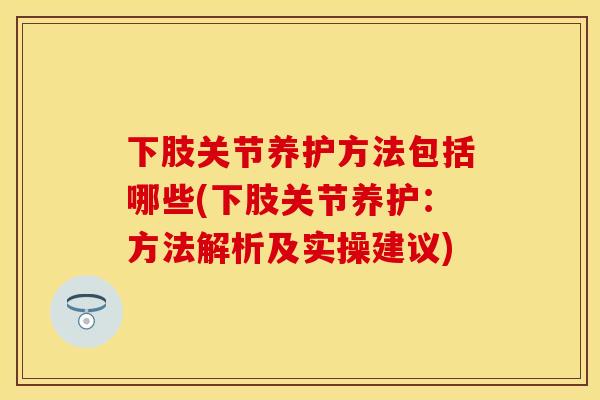 下肢关节养护方法包括哪些(下肢关节养护:方法解析及实操建议) 下肢关节养护方法包括哪些(下肢关节养护:方法解析及实操建议)