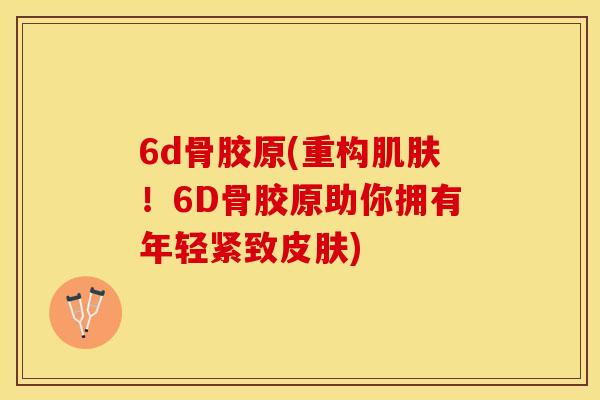 6d骨胶原(重构肌肤！6D骨胶原助你拥有年轻紧致皮肤)