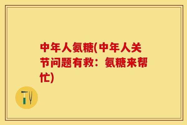 中年人氨糖(中年人关节问题有救：氨糖来帮忙)
