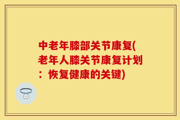 中老年膝部关节康复(老年人膝关节康复计划：恢复健康的关键)