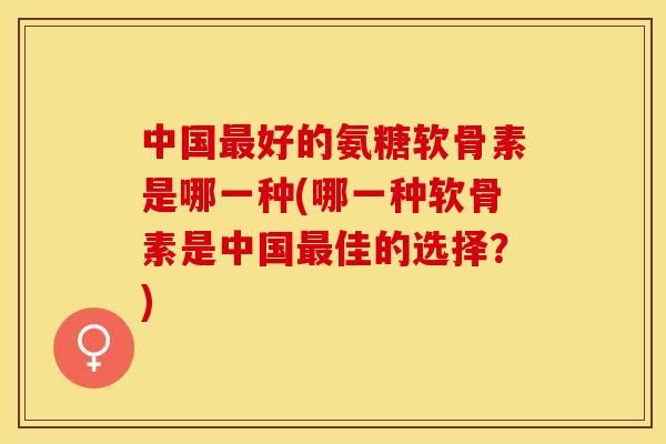 中国最好的氨糖软骨素是哪一种(哪一种软骨素是中国最佳的选择？)