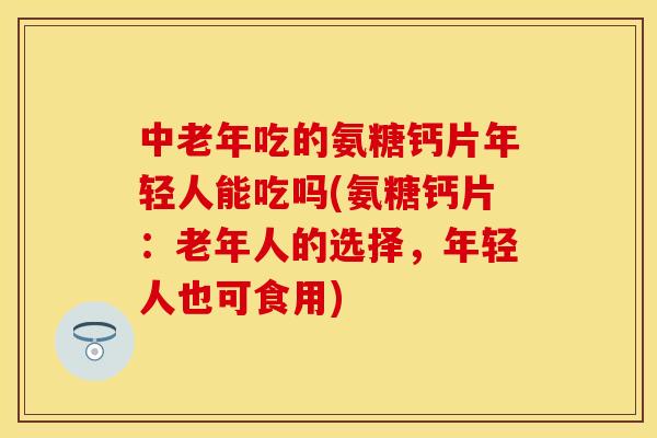 中老年吃的氨糖钙片年轻人能吃吗(氨糖钙片：老年人的选择，年轻人也可食用)