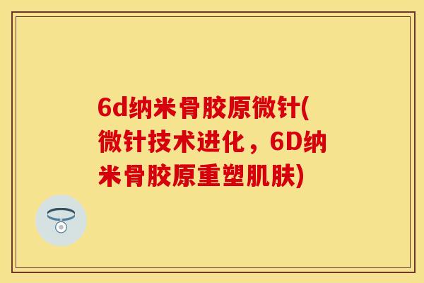 6d纳米骨胶原微针(微针技术进化，6D纳米骨胶原重塑肌肤)