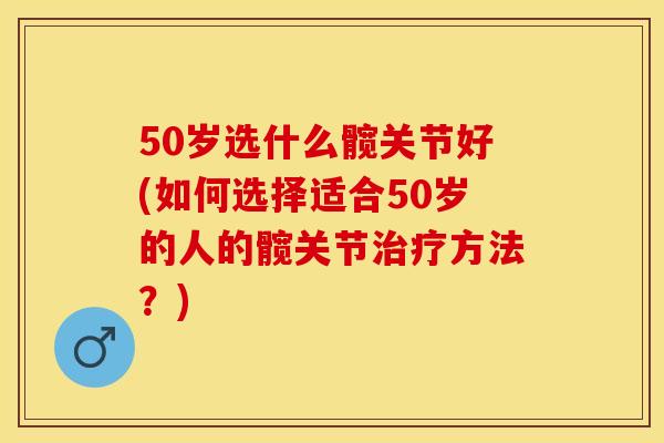 50岁选什么髋关节好(如何选择适合50岁的人的髋关节治疗方法？)