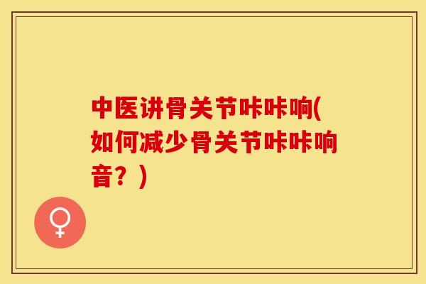 中医讲骨关节咔咔响(如何减少骨关节咔咔响音？)