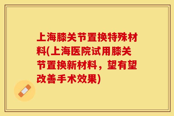 上海膝关节置换特殊材料(上海医院试用膝关节置换新材料，望有望改善手术效果)