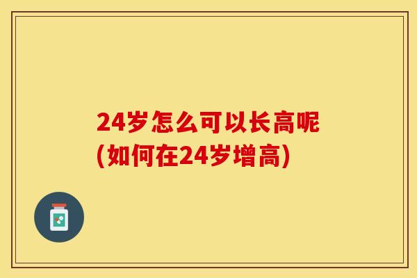 24岁怎么可以长高呢(如何在24岁增高)