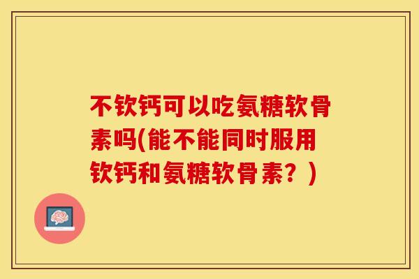 不钦钙可以吃氨糖软骨素吗(能不能同时服用钦钙和氨糖软骨素？)