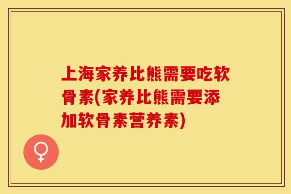 上海家养比熊需要吃软骨素(家养比熊需要添加软骨素营养素)