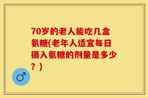 70岁的老人能吃几盒氨糖(老年人适宜每日摄入氨糖的剂量是多少？)