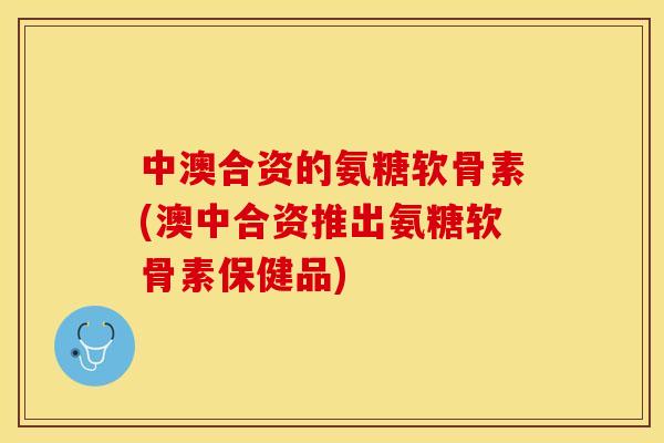 中澳合资的氨糖软骨素(澳中合资推出氨糖软骨素保健品)