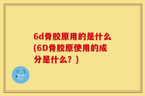 6d骨胶原用的是什么(6D骨胶原使用的成分是什么?) 6d骨胶原用的是什么(6D骨胶原使用的成分是什么?)
